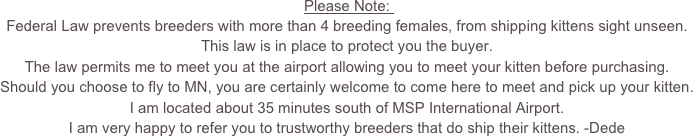 Please Note: 
Federal Law prevents breeders with more than 4 breeding females, from shipping kittens sight unseen.  
This law is in place to protect you the buyer.  
The law permits me to meet you at the airport allowing you to meet your kitten before purchasing.  
Should you choose to fly to MN, you are certainly welcome to come here to meet and pick up your kitten. 
I am located about 35 minutes south of MSP International Airport.
I am very happy to refer you to trustworthy breeders that do ship their kittens. -Dede